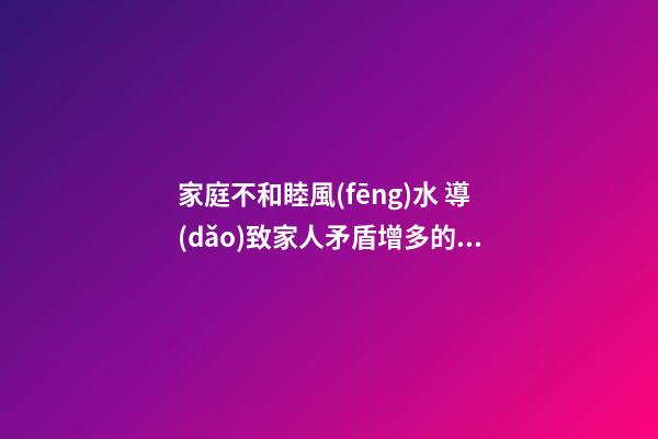 家庭不和睦風(fēng)水 導(dǎo)致家人矛盾增多的家居風(fēng)水